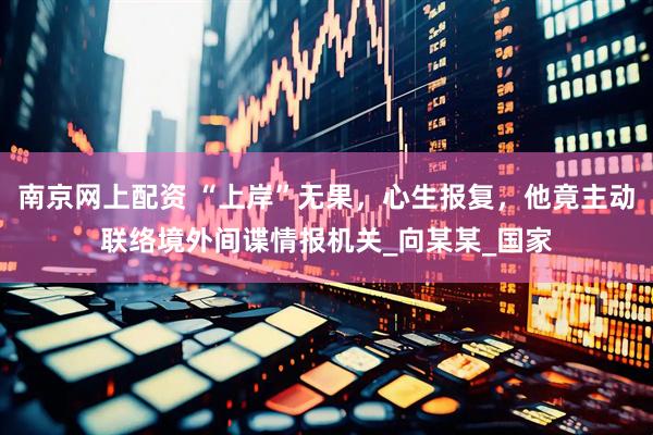 南京网上配资 “上岸”无果，心生报复，他竟主动联络境外间谍情报机关_向某某_国家