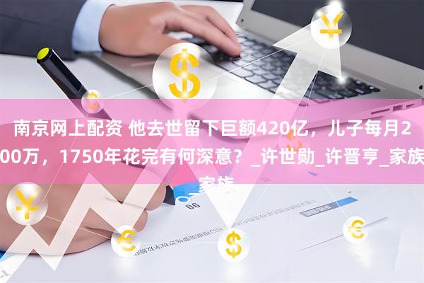南京网上配资 他去世留下巨额420亿，儿子每月200万，1750年花完有何深意？_许世勋_许晋亨_家族
