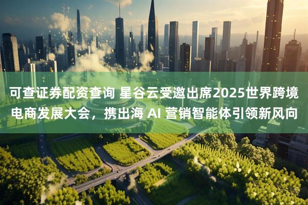 可查证券配资查询 星谷云受邀出席2025世界跨境电商发展大会，携出海 AI 营销智能体引领新风向