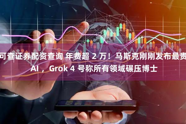 可查证券配资查询 年费超 2 万！马斯克刚刚发布最贵 AI ，Grok 4 号称所有领域碾压博士