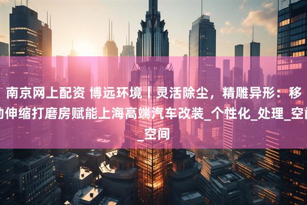 南京网上配资 博远环境丨灵活除尘，精雕异形：移动伸缩打磨房赋能上海高端汽车改装_个性化_处理_空间