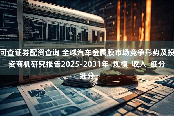 可查证券配资查询 全球汽车金属膜市场竞争形势及投资商机研究报告2025-2031年_规模_收入_细分