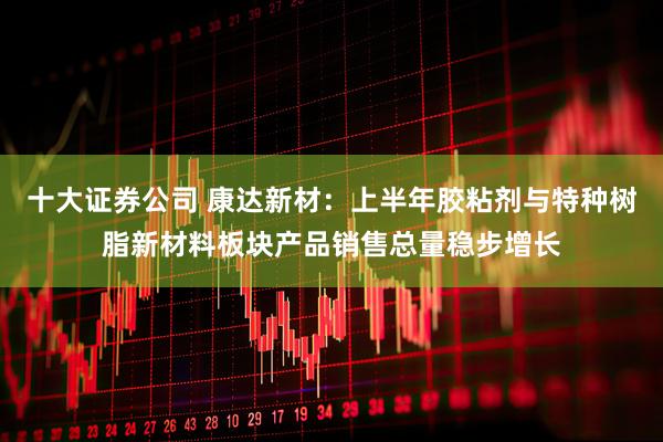 十大证券公司 康达新材：上半年胶粘剂与特种树脂新材料板块产品销售总量稳步增长