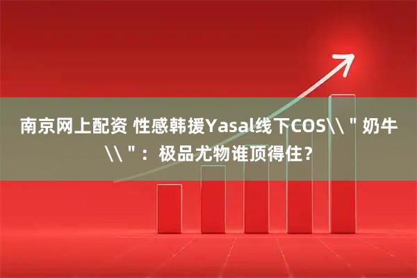 南京网上配资 性感韩援Yasal线下COS\＂奶牛\＂：极品尤物谁顶得住？