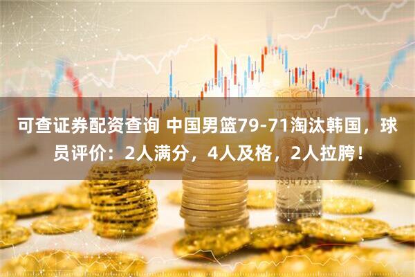 可查证券配资查询 中国男篮79-71淘汰韩国，球员评价：2人满分，4人及格，2人拉胯！