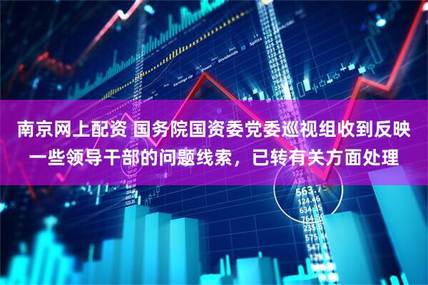 南京网上配资 国务院国资委党委巡视组收到反映一些领导干部的问题线索，已转有关方面处理