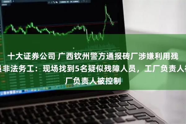 十大证券公司 广西钦州警方通报砖厂涉嫌利用残障人员非法务工：现场找到5名疑似残障人员，工厂负责人被控制