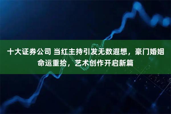 十大证券公司 当红主持引发无数遐想，豪门婚姻命运重拾，艺术创作开启新篇