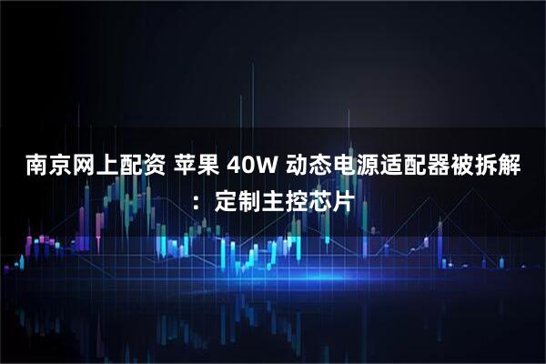南京网上配资 苹果 40W 动态电源适配器被拆解：定制主控芯片