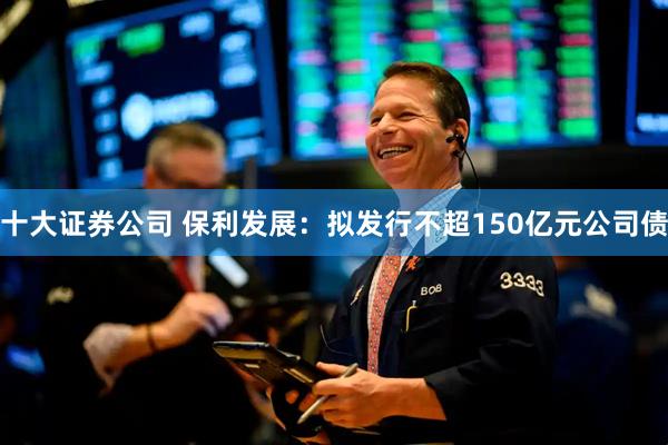十大证券公司 保利发展：拟发行不超150亿元公司债