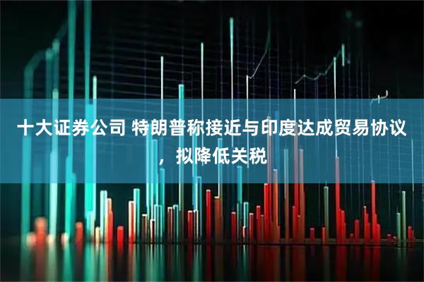 十大证券公司 特朗普称接近与印度达成贸易协议，拟降低关税