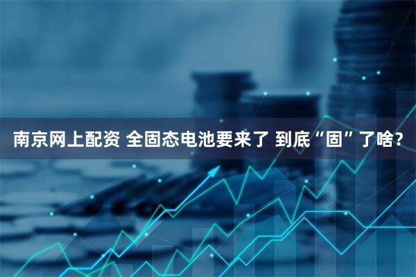 南京网上配资 全固态电池要来了 到底“固”了啥？