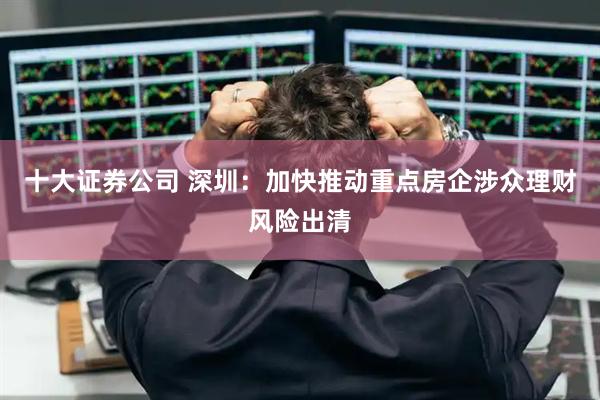 十大证券公司 深圳：加快推动重点房企涉众理财风险出清