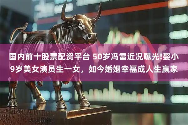 国内前十股票配资平台 50岁冯雷近况曝光!娶小9岁美女演员生一女，如今婚姻幸福成人生赢家