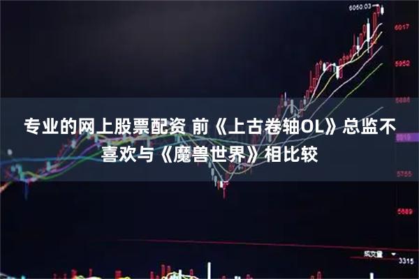 专业的网上股票配资 前《上古卷轴OL》总监不喜欢与《魔兽世界》相比较