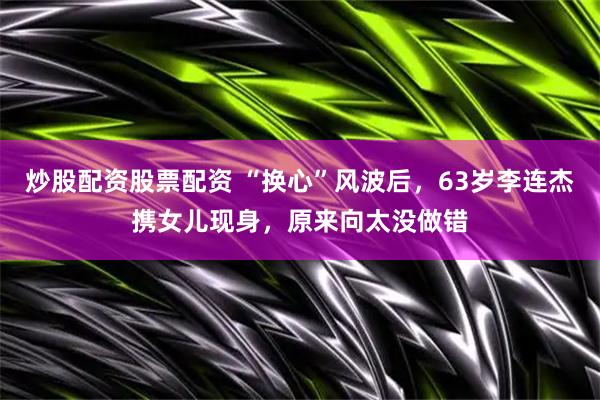 炒股配资股票配资 “换心”风波后，63岁李连杰携女儿现身，原来向太没做错