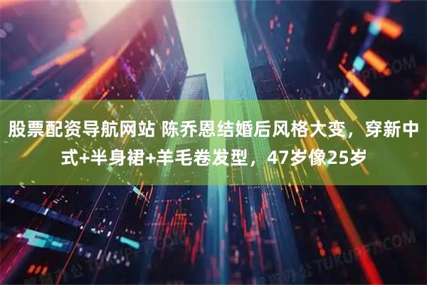 股票配资导航网站 陈乔恩结婚后风格大变，穿新中式+半身裙+羊毛卷发型，47岁像25岁