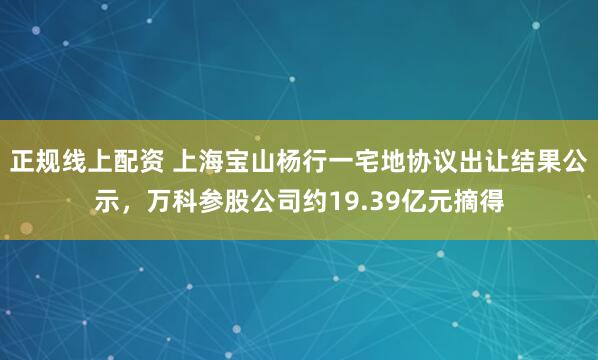 正规线上配资 上海宝山杨行一宅地协议出让结果公示，万科参股公司约19.39亿元摘得