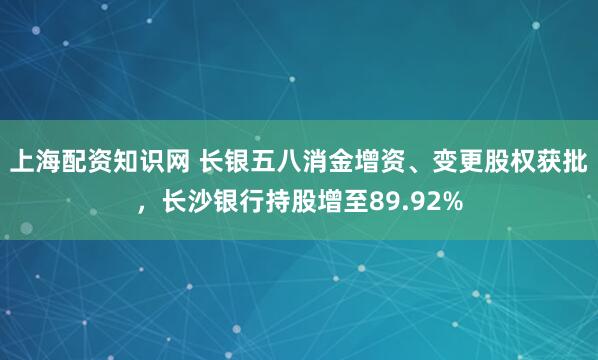 上海配资知识网 长银五八消金增资、变更股权获批，长沙银行持股增至89.92%
