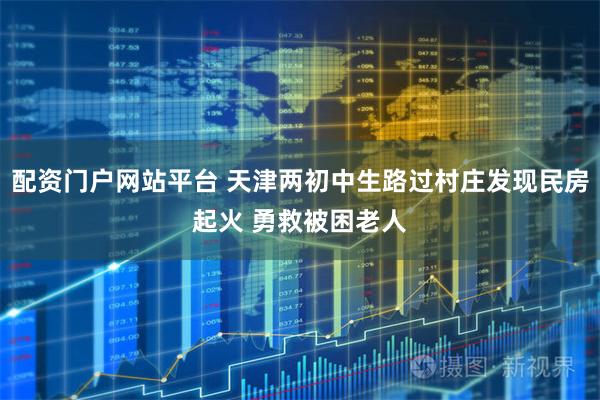 配资门户网站平台 天津两初中生路过村庄发现民房起火 勇救被困老人